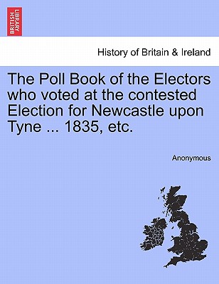 The Poll Book of the Electors Who Voted at the Contested Election for Newcastle Upon Tyne ... 1835, Etc.