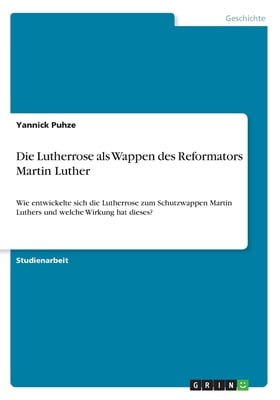 Die Lutherrose als Wappen des Reformators Martin Luther: Wie entwickelte sich die Lutherrose zum Schutzwappen Martin Luthers und welche Wirkung hat di
