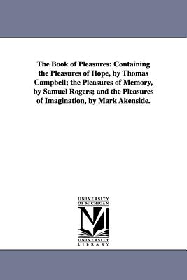 The Book of Pleasures: Containing the Pleasures of Hope, by Thomas Campbell; the Pleasures of Memory, by Samuel Rogers; and the Pleasures of Imaginati