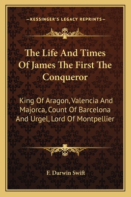 The Life And Times Of James The First The Conqueror: King Of Aragon, Valencia And Majorca, Count Of Barcelona And Urgel, Lord Of Montpellier