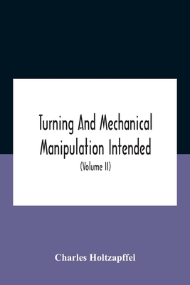 Turning And Mechanical Manipulation Intended As A Work Of General Reference And Practical Instruction On The Lathe, And The Various Mechanical Pursuit