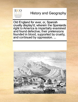 Old England for Ever, Or, Spanish Cruelty Display'd; Wherein the Spaniards Right to America Is Impartially Examined and Found Defective; Their Pretens