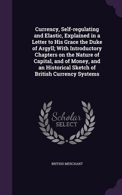 Currency, Self-regulating and Elastic, Explained in a Letter to His Grace the Duke of Argyll; With Introductory Chapters on the Nature of Capital, and