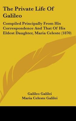 The Private Life Of Galileo: Compiled Principally From His Correspondence And That Of His Eldest Daughter, Maria Celeste (1870)