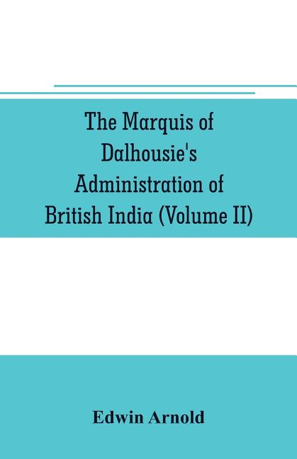 The Marquis of Dalhousie's administration of British India (Volume II) Containing the Annexation of Pegu, Nagpore, and Oudh, and a General Review of L