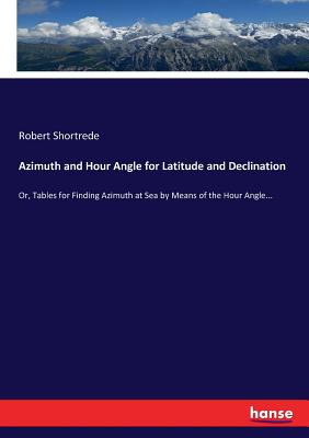 Azimuth and Hour Angle for Latitude and Declination: Or, Tables for Finding Azimuth at Sea by Means of the Hour Angle...