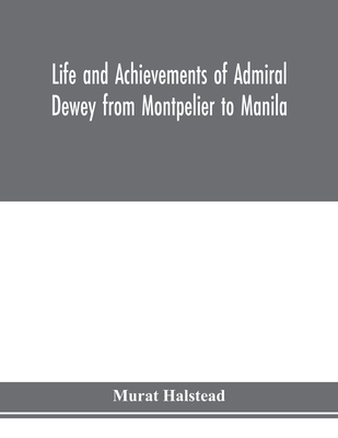 Life and achievements of Admiral Dewey from Montpelier to Manila; The Brilliant Cadet- The Heroic Lieutenant-The Capable Captain the Conquering Commod