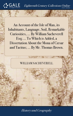 An Account of the Isle of Man, its Inhabitants, Language, Soil, Remarkable Curiosities, ... By William Sacheverell Esq; ... To Which is Added, a Disse