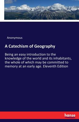 A Catechism of Geography: Being an easy introduction to the knowledge of the world and its inhabitants, the whole of which may be committed to memory