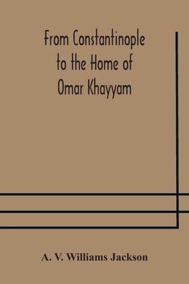 From Constantinople To The Home Of Omar Khayyam, Travels In Transcaucasia And Northern Persia, For Historic And Literary Research