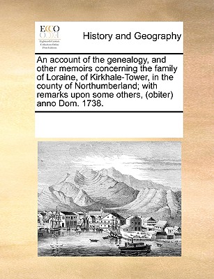 An Account of the Genealogy, and Other Memoirs Concerning the Family of Loraine, of Kirkhale-Tower, in the County of Northumberland; With Remarks Upon