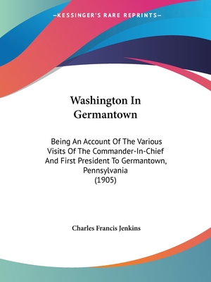 Washington In Germantown: Being An Account Of The Various Visits Of The Commander-In-Chief And First President To Germantown, Pennsylvania (1905