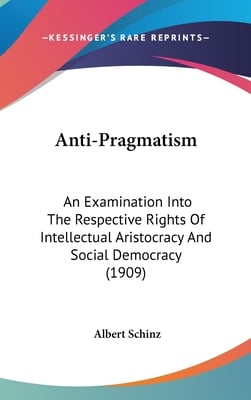 Anti-Pragmatism: An Examination Into The Respective Rights Of Intellectual Aristocracy And Social Democracy (1909)