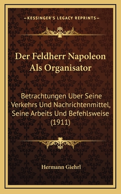 Der Feldherr Napoleon Als Organisator: Betrachtungen Uber Seine Verkehrs Und Nachrichtenmittel, Seine Arbeits Und Befehlsweise (1911)
