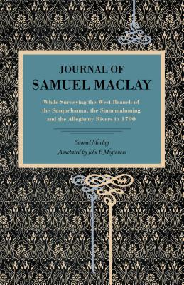 Journal of Samuel Maclay: While Surveying the West Branch of the Susquehanna, the Sinnemahoning and the Allegheny Rivers, in 1790