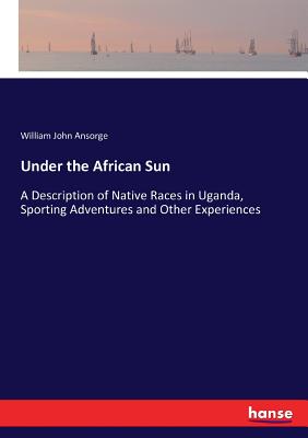 Under the African Sun: A Description of Native Races in Uganda, Sporting Adventures and Other Experiences