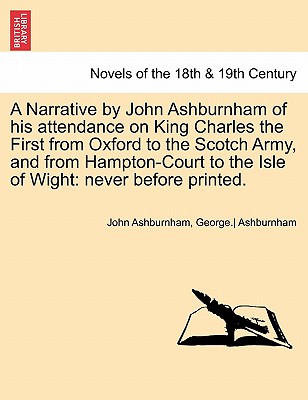 A Narrative by John Ashburnham of His Attendance on King Charles the First from Oxford to the Scotch Army, and from Hampton-Court to the Isle of Wig