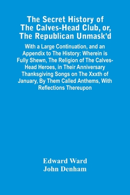 The Secret History Of The Calves-Head Club, Or, The Republican Unmask'D: With A Large Continuation, And An Appendix To The History: Wherein Is Fully S