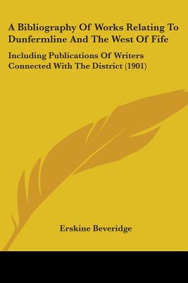 A Bibliography Of Works Relating To Dunfermline And The West Of Fife: Including Publications Of Writers Connected With The District (1901)