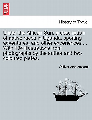 Under the African Sun: A Description of Native Races in Uganda, Sporting Adventures, and Other Experiences ... with 134 Illustrations from Ph