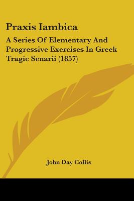 Praxis Iambica: A Series Of Elementary And Progressive Exercises In Greek Tragic Senarii (1857)