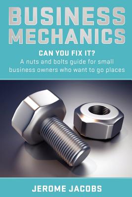 Business Mechanics: Can you fix it? A nuts and bolts guide for small business owners who want to go places