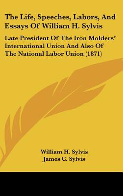 The Life, Speeches, Labors, And Essays Of William H. Sylvis: Late President Of The Iron Molders' International Union And Also Of The National Labor Un