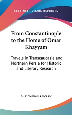 From Constantinople to the Home of Omar Khayyam: Travels in Transcaucasia and Northern Persia for Historic and Literary Research