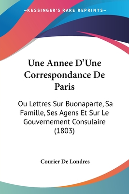 Une Annee D'Une Correspondance De Paris: Ou Lettres Sur Buonaparte, Sa Famille, Ses Agens Et Sur Le Gouvernement Consulaire (1803)