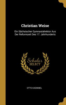 Christian Weise: Ein Sächsischer Gymnasialrektor Aus Der Reformzeit Des 17. Jahrhunderts