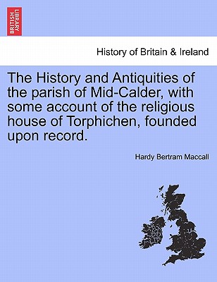 The History and Antiquities of the Parish of Mid-Calder, with Some Account of the Religious House of Torphichen, Founded Upon Record.