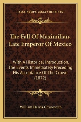 The Fall Of Maximilian, Late Emperor Of Mexico: With A Historical Introduction, The Events Immediately Preceding His Acceptance Of The Crown (1872)