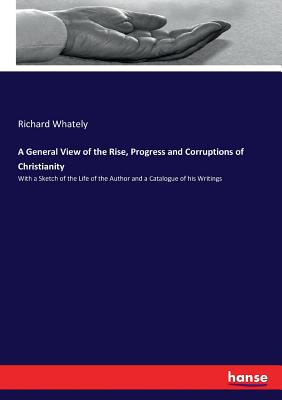 A General View of the Rise, Progress and Corruptions of Christianity: With a Sketch of the Life of the Author and a Catalogue of his Writings