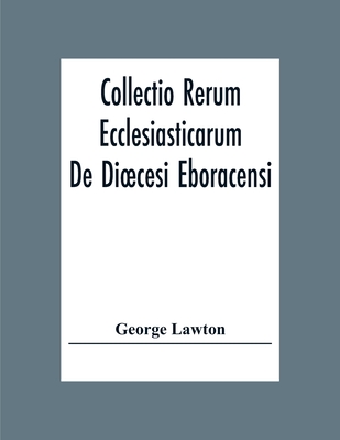 Collectio Rerum Ecclesiasticarum De Dioecesi Eboracensi Or Collections Relative To Churches And Chapels Within The Diocese Of York. To Which Are Added
