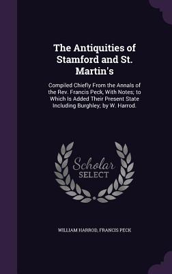 The Antiquities of Stamford and St. Martin's: Compiled Chiefly From the Annals of the Rev. Francis Peck, With Notes; to Which Is Added Their Present S