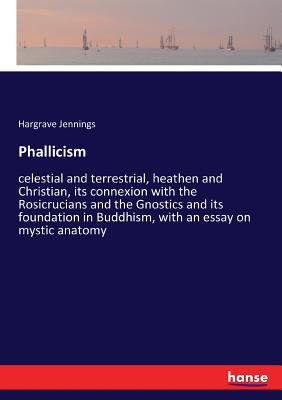 Phallicism: celestial and terrestrial, heathen and Christian, its connexion with the Rosicrucians and the Gnostics and its foundation in Buddhism, wit