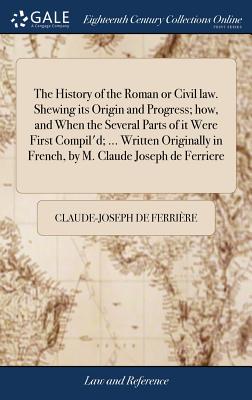 The History of the Roman or Civil law. Shewing its Origin and Progress; how, and When the Several Parts of it Were First Compil'd; ... Written Origina