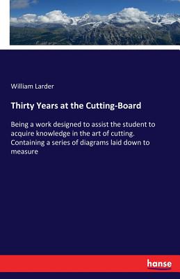 Thirty Years at the Cutting-Board: Being a work designed to assist the student to acquire knowledge in the art of cutting. Containing a series of diag