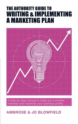 The Authority Guide to Writing and Implementing a Marketing Plan: A step-by-step manual to make you a smarter marketer and maximise your business prof