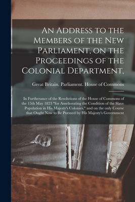 An Address to the Members of the New Parliament, on the Proceedings of the Colonial Department,: in Furtherance of the Resolutions of the House of Com