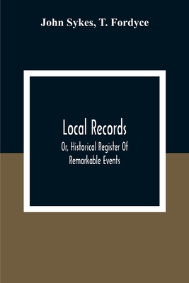 Local Records: Or, Historical Register Of Remarkable Events, Which Have Occurred In Northumberland And Durham, Newcastle-Upon-Tyne, A