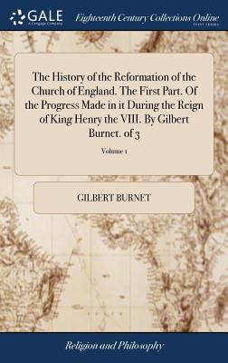 The History of the Reformation of the Church of England. The First Part. Of the Progress Made in it During the Reign of King Henry the VIII. By Gilber