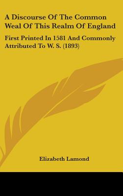 A Discourse Of The Common Weal Of This Realm Of England: First Printed In 1581 And Commonly Attributed To W. S. (1893)