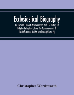 Ecclesiastical Biography: Or, Lives Of Eminent Men Connected With The History Of Religion In England; From The Commencement Of The Reformation To The