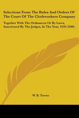 Selections From The Rules And Orders Of The Court Of The Clothworkers Company: Together With The Ordnances Or By Laws, Sanctioned By The Judges, In Th