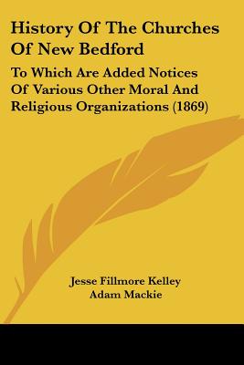 History Of The Churches Of New Bedford: To Which Are Added Notices Of Various Other Moral And Religious Organizations (1869)
