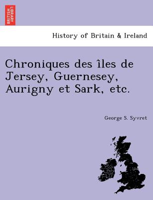 Chroniques Des I Les de Jersey, Guernesey, Aurigny Et Sark, Etc.