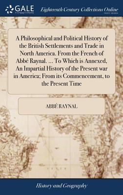 A Philosophical and Political History of the British Settlements and Trade in North America. From the French of Abbé Raynal. ... To Which is Annexed,