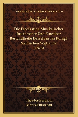Die Fabrikation Musikalischer Instrumente Und Einzelner Bestandtheile Derselben Im Konigl. Sachischen Vogtlande (1876)