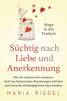 Süchtig nach Liebe und Anerkennung - Wege in die Freiheit -: Wie du Liebessucht erkennst, dich aus belastenden Beziehungen befreist und toxische Abhän